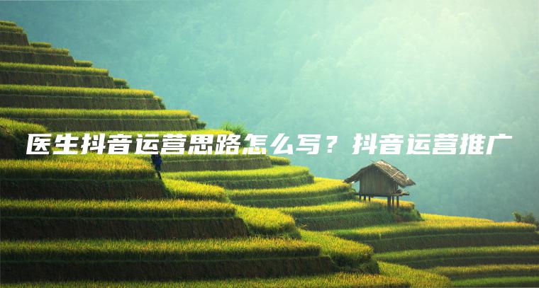 醫生抖音運營思路怎么寫？抖音運營推廣
